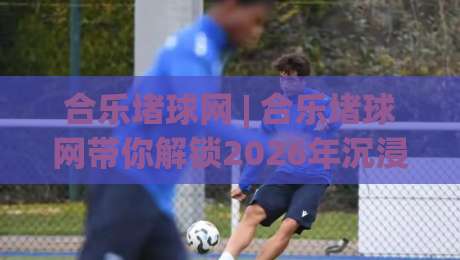 合乐堵球网 | 合乐堵球网带你解锁2026年沉浸式互动新玩法，合乐堵球网让每一次参与都充满期待-最全手机信誉体育网英文解说反波胆链接受让视频半全场