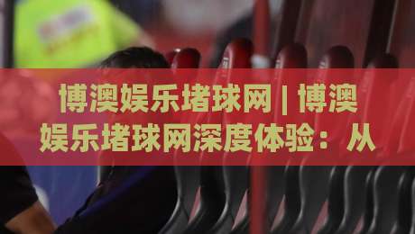 博澳娱乐堵球网 | 博澳娱乐堵球网深度体验：从场景化预判到实战节奏的完整拆解-线上十大最稳体球网评级时间推荐直播源不卡顿在线观看
