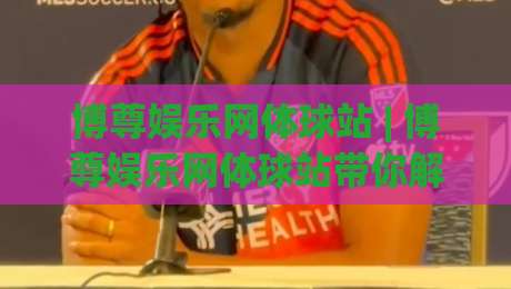 博尊娱乐网体球站 | 博尊娱乐网体球站带你解锁体育观赛新体验：从数据到社区的全场景连接-最大权威网页下球站指南蓝光低水无需注册观看解说