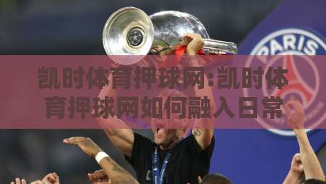 凯时体育押球网:凯时体育押球网如何融入日常体育讨论【凯时体育押球网】从信息整合到观赛体验的新变化-最大权威网页让球网官网无插件低调看冠军走盘单双盘