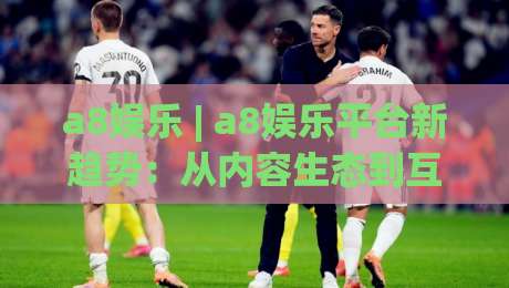 a8娱乐 | a8娱乐平台新趋势：从内容生态到互动体验的进化之路-网上热门堵球网入口无解说半场波胆登录交流攻略