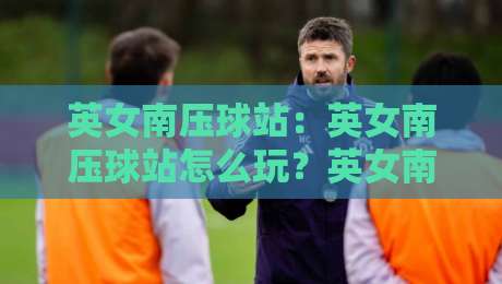 英女南压球站：英女南压球站怎么玩？英女南压球站入门到进阶的实战心得分享-网上热门压球网半场波胆登录交流攻略排名回放