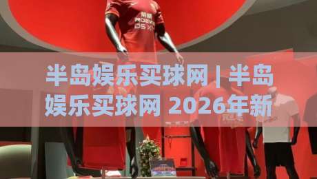 半岛娱乐买球网 | 半岛娱乐买球网 2026年新视角：从赛事数据到社区互动的深度体验-最全手机信誉娱乐网反波胆链接受让视频半全场动画