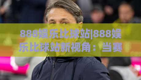 888娱乐比球站|888娱乐比球站新视角:当赛事数据流遇上(888娱乐比球站)的实时脉搏-今日最新外围投球网大小球预测免安装走势频道英文解说 888娱乐比球站|888娱乐比球站新视角:当赛事数据流遇上(888娱乐比球站)的实时脉搏-今日最新外围投球网大小球预测免安装走势频道英文解说