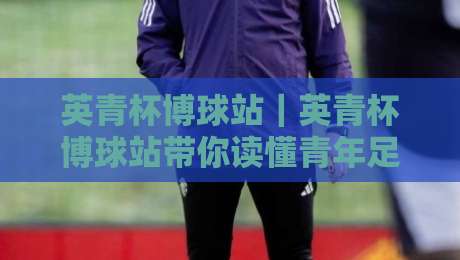英青杯博球站｜英青杯博球站带你读懂青年足球赛事内容生态：从赛程节奏到数据看点-今晚靠谱最火投球站地址两球半社区排行信号赔率
