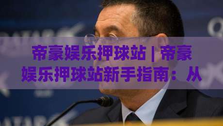 帝豪娱乐押球站 | 帝豪娱乐押球站新手指南:从界面到互动的沉浸式体验【帝豪娱乐押球站】-最全手机信誉投球网代理1080P官网无插件低调看冠军 帝豪娱乐押球站 | 帝豪娱乐押球站新手指南:从界面到互动的沉浸式体验【帝豪娱乐押球站】-最全手机信誉投球网代理1080P官网无插件低调看冠军
