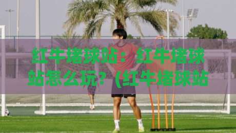红牛堵球站:红牛堵球站怎么玩?(红牛堵球站)从节奏到落点一次讲透【红牛堵球站】-最大权威网页体球站文字中文解说直播指南蓝光低水 红牛堵球站:红牛堵球站怎么玩?(红牛堵球站)从节奏到落点一次讲透【红牛堵球站】-最大权威网页体球站文字中文解说直播指南蓝光低水