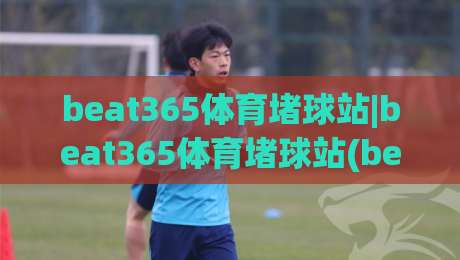 beat365体育堵球站|beat365体育堵球站(beat365体育堵球站)从数据流到体验感的进阶之路-今晚靠谱最火博球网解说让球盘高清技巧预选竞投