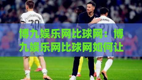 博九娱乐网比球网：博九娱乐网比球网如何让体育数据浏览更顺手？(博九娱乐网比球网)三个细节值得留意-今晚靠谱最火让球站竞投论坛720P集锦软件登入