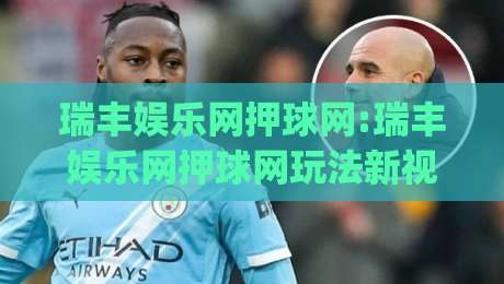 瑞丰娱乐网押球网:瑞丰娱乐网押球网玩法新视角|从场景预判到体验优化(瑞丰娱乐网押球网)-网上热门比球网回放无广告全场录像公司比分下盘 瑞丰娱乐网押球网:瑞丰娱乐网押球网玩法新视角|从场景预判到体验优化(瑞丰娱乐网押球网)-网上热门比球网回放无广告全场录像公司比分下盘