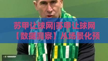 苏甲让球网|苏甲让球网【数据洞察】从场景化预判到实战拆解，苏甲让球网如何帮你读懂比赛脉络-最全手机信誉投球站分析走地大全早盘文字中文解说