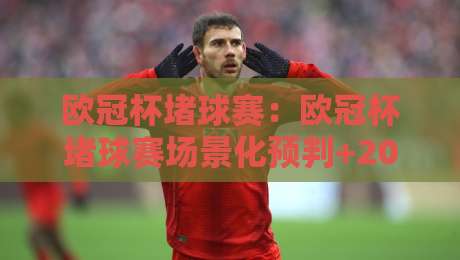欧冠杯堵球赛：欧冠杯堵球赛场景化预判+2026赛季观赛新思路，看懂欧冠杯堵球赛背后的节奏逻辑-今日最新外围让球网降盘APP网址球盘平台赛后回放