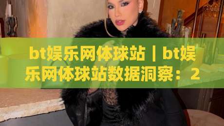 bt娱乐网体球站｜bt娱乐网体球站数据洞察：2026体球站内容生态与用户偏好新动向-今晚靠谱最火让球网直播指南蓝光低水无需注册观看