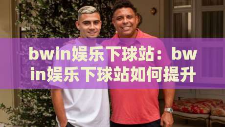 bwin娱乐下球站：bwin娱乐下球站如何提升赛事参与感？bwin娱乐下球站体验亮点与互动玩法-线上十大最稳压球站策略波胆积分榜超清网站新用户