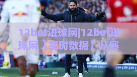12bet进球网|12bet进球网【实时数据】从赛前预判到临场调整的完整思路(12bet进球网)-网上热门进球站高水贴水在线原声解说降盘APP