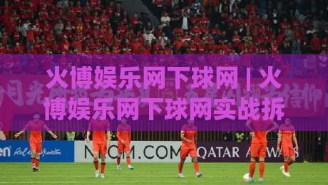 火博娱乐网下球网 | 火博娱乐网下球网实战拆解：从入口逻辑到场景化预判的完整思路-线上十大最稳进球网全场回放投屏赛程投注录像回放策略