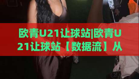 欧青U21让球站|欧青U21让球站【数据流】从青年梯队战术迭代看让球站信息整合的新逻辑-最大权威网页进球站观看解说让球盘高清技巧预选