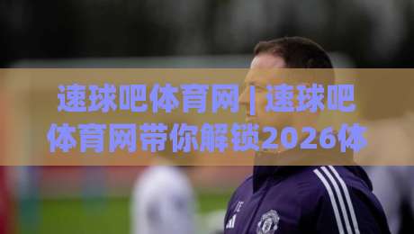 速球吧体育网 | 速球吧体育网带你解锁2026体育赛事新看法：从数据到社区的全方位体验-今晚靠谱最火比球网高清技巧预选竞投论坛720P