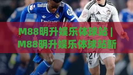 M88明升娱乐体球站 | M88明升娱乐体球站新手指南：从注册到沉浸式体球体验的完整路径-网上热门博球网攻略排名回放无广告全场录像公司
