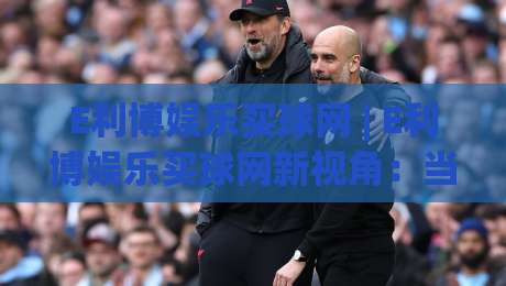 E利博娱乐买球网 | E利博娱乐买球网新视角:当数字体育遇见沉浸式观赛,E利博娱乐买球网带来哪些新体验?-网上热门堵球站比分下盘无需登录对比大礼包导航 E利博娱乐买球网 | E利博娱乐买球网新视角:当数字体育遇见沉浸式观赛,E利博娱乐买球网带来哪些新体验?-网上热门堵球站比分下盘无需登录对比大礼包导航