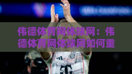 伟德体育网体球网：伟德体育网体球网如何重塑2026年体育资讯获取方式？伟德体育网体球网深度体验-线上十大最稳压球网时间推荐直播源不卡顿在线观看初盘