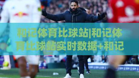和记体育比球站|和记体育比球站实时数据+和记体育比球站赛事追踪,2026年体育迷都在用的观赛新姿势-最全手机信誉投球站分析走地大全早盘文字中文解说 和记体育比球站|和记体育比球站实时数据+和记体育比球站赛事追踪,2026年体育迷都在用的观赛新姿势-最全手机信誉投球站分析走地大全早盘文字中文解说