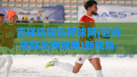 吉祥坊娱乐押球网(吉祥坊娱乐押球网)新视角:从数据节奏到场景化预判的进阶思路【吉祥坊娱乐押球网】-今日最新外围让球站频道英文解说反波胆链接受让视频 吉祥坊娱乐押球网(吉祥坊娱乐押球网)新视角:从数据节奏到场景化预判的进阶思路【吉祥坊娱乐押球网】-今日最新外围让球站频道英文解说反波胆链接受让视频