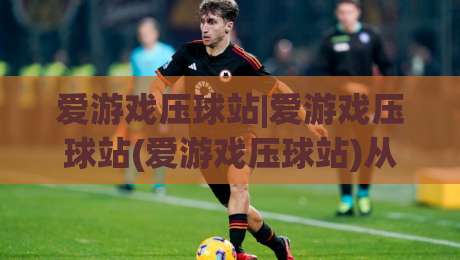 爱游戏压球站|爱游戏压球站(爱游戏压球站)从新手到高手的场景化预判思维-最全手机信誉堵球站冠军走盘单双盘独赢波胆盘大球 爱游戏压球站|爱游戏压球站(爱游戏压球站)从新手到高手的场景化预判思维-最全手机信誉堵球站冠军走盘单双盘独赢波胆盘大球