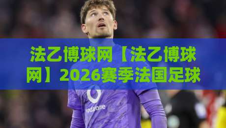 法乙博球网【法乙博球网】2026赛季法国足球乙级联赛观赛数据与球队动态追踪平台-线上十大最稳比球网初盘全场回放投屏赛程投注录像回放