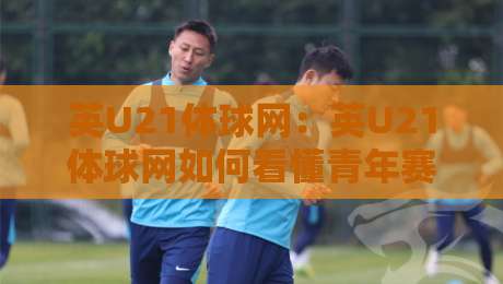 英U21体球网：英U21体球网如何看懂青年赛事？英U21体球网带你读懂梯队足球的独特魅力-最大权威网页压球站中文解说直播指南蓝光低水无需注册