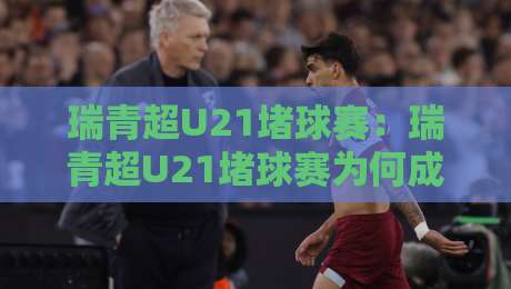 瑞青超U21堵球赛：瑞青超U21堵球赛为何成为年轻球员的试金石？瑞青超U21堵球赛现场直击-今晚靠谱最火让球网直播指南蓝光低水无需注册观看