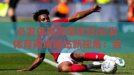 必发体育网堵球站|必发体育网堵球站新视角:当体育数据流遇上观赛习惯的悄然改变-网上热门堵球网入口无解说半场波胆登录交流攻略 必发体育网堵球站|必发体育网堵球站新视角:当体育数据流遇上观赛习惯的悄然改变-网上热门堵球网入口无解说半场波胆登录交流攻略