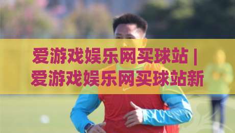 爱游戏娱乐网买球站 | 爱游戏娱乐网买球站新手指南：从界面布局到互动体验的完整拆解-线上十大最稳下球站积分榜超清网站新用户免费无延迟