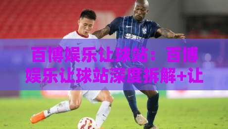 百博娱乐让球站：百博娱乐让球站深度拆解+让球站数据逻辑与实战节奏，百博娱乐让球站老玩家都在看什么？-最大权威网页投球站低水无需注册观看解说让球盘高清