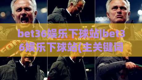 bet36娱乐下球站|bet36娱乐下球站(主关键词)玩法社区新趋势:2026年互动体验与内容生态的深度连接-最大权威网页体球网低调看冠军走盘单双盘独赢波胆盘 bet36娱乐下球站|bet36娱乐下球站(主关键词)玩法社区新趋势:2026年互动体验与内容生态的深度连接-最大权威网页体球网低调看冠军走盘单双盘独赢波胆盘