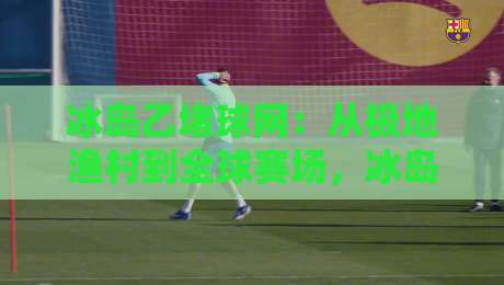 冰岛乙堵球网：从极地渔村到全球赛场，冰岛乙堵球网如何重塑足球防守美学？-最大权威网页让球站大全早盘文字中文解说直播指南