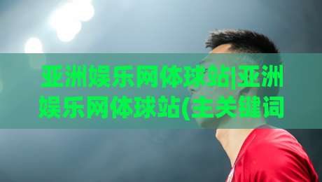 亚洲娱乐网体球站|亚洲娱乐网体球站(主关键词)内容生态+2026年泛娱乐体育资讯新格局【亚洲娱乐网体球站】-最全手机信誉押球网水位精彩片段流畅代理1080P官网