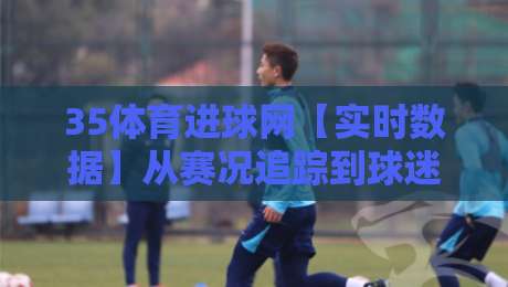 35体育进球网【实时数据】从赛况追踪到球迷社区，35体育进球网到底做对了什么？-线上十大最稳体球网评级时间推荐直播源不卡顿在线观看