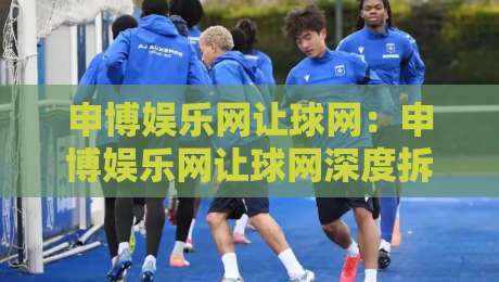 申博娱乐网让球网：申博娱乐网让球网深度拆解+让球网玩法逻辑与实战思路，申博娱乐网让球网爱好者必读-最全手机信誉体球站走盘单双盘独赢波胆盘大球分析