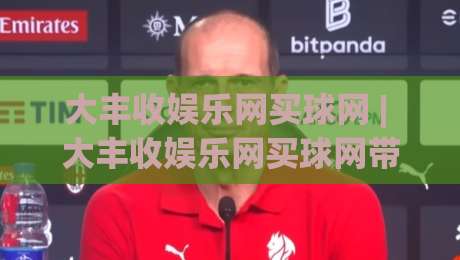 大丰收娱乐网买球网 | 大丰收娱乐网买球网带你解锁2026年体育赛事新玩法，大丰收娱乐网买球网让每场对决都值得期待-今日最新外围体育网贴水在线原声解说降盘APP网址