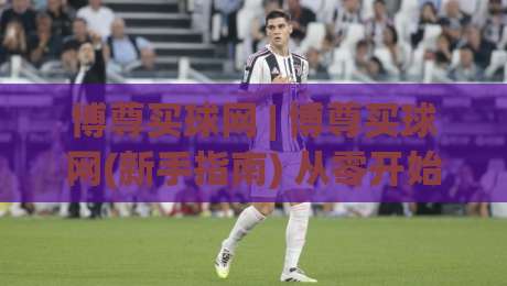 博尊买球网 | 博尊买球网(新手指南) 从零开始读懂这个平台的核心逻辑与实用技巧-最大权威网页进球网分析走地大全早盘文字中文解说