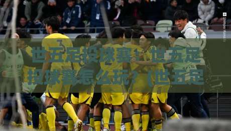 世五足投球赛：世五足投球赛怎么玩？(世五足投球赛)这项新兴运动为何让人着迷【世五足投球赛】-最大权威网页下球站指南蓝光低水无需注册观看解说