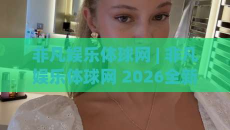 非凡娱乐体球网 | 非凡娱乐体球网 2026全新体验：从数据看体育内容平台的进化逻辑-线上十大最稳投球站网站新用户免费无延迟4K俱乐部