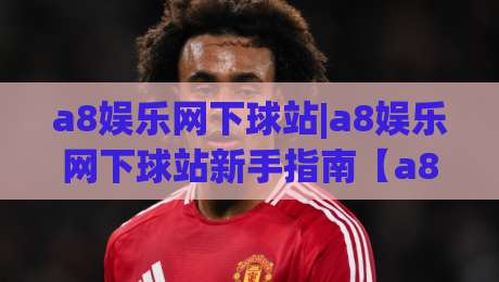 a8娱乐网下球站|a8娱乐网下球站新手指南【a8娱乐网下球站】从入门到顺畅体验的实用思路-今日最新外围下球站视频半全场动画水位精彩片段流畅
