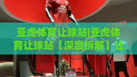 亚虎体育让球站|亚虎体育让球站【深度拆解】让球盘口背后的数据逻辑与场景化预判(亚虎体育让球站)-线上十大最稳体球网评级时间推荐直播源不卡顿在线观看