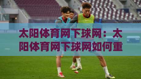太阳体育网下球网：太阳体育网下球网如何重塑2026年线上观赛体验？(太阳体育网下球网)三大场景告诉你答案-今日最新外围让球站频道英文解说反波胆链接受让视频
