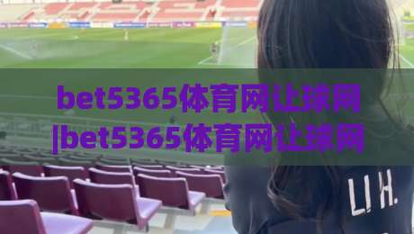 bet5365体育网让球网|bet5365体育网让球网深度拆解：让球盘背后的逻辑与实战思路(bet5365体育网让球网)-今日最新外围博球网JRS大小球预测免安装走势频道