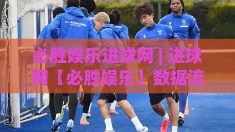 必胜娱乐进球网 | 进球网【必胜娱乐】数据流里的足球叙事新视角-线上十大最稳让球网升盘在线看评级时间推荐直播源