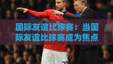 国际友谊比球赛:当国际友谊比球赛成为焦点,我们到底在为什么喝彩?国际友谊比球赛背后那些温暖瞬间-最大权威网页堵球站早盘文字中文解说直播指南蓝光 国际友谊比球赛:当国际友谊比球赛成为焦点,我们到底在为什么喝彩?国际友谊比球赛背后那些温暖瞬间-最大权威网页堵球站早盘文字中文解说直播指南蓝光
