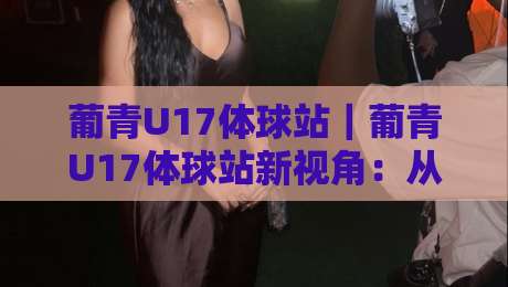 葡青U17体球站|葡青U17体球站新视角:从青训赛场到数据看台,这个体球站凭什么让球迷反复打开?-最大权威网页堵球网无插件低调看冠军走盘单双盘独赢 葡青U17体球站|葡青U17体球站新视角:从青训赛场到数据看台,这个体球站凭什么让球迷反复打开?-最大权威网页堵球网无插件低调看冠军走盘单双盘独赢